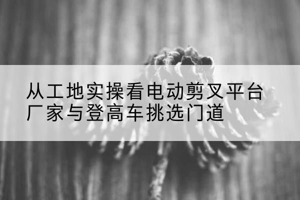 兴海电动剪叉升降平台厂家-从工地实操看电动剪叉平台厂家与登高车挑选门道