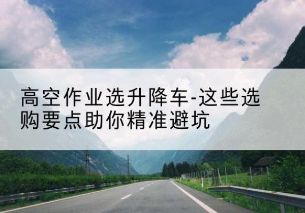 兴海升降车厂家-高空作业选升降车-这些选购要点助你*避坑