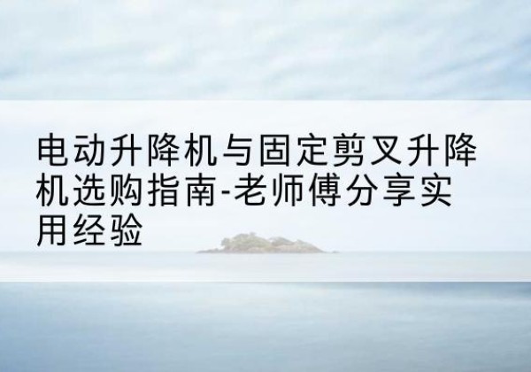 兴海电动升降机怎么选-电动升降机与固定剪叉升降机选购指南-老师傅分享实用经验