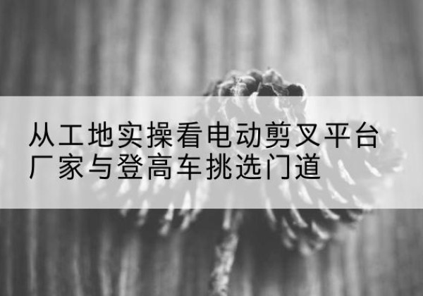 兴海电动剪叉升降平台厂家-从工地实操看电动剪叉平台厂家与登高车挑选门道